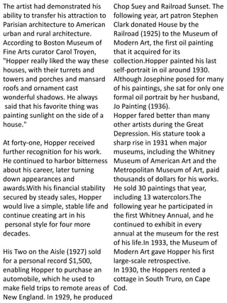 The artist had demonstrated his
ability to transfer his attraction to
Parisian architecture to American
urban and rural architecture.
According to Boston Museum of
Fine Arts curator Carol Troyen,
"Hopper really liked the way these
houses, with their turrets and
towers and porches and mansard
roofs and ornament cast
wonderful shadows. He always
said that his favorite thing was
painting sunlight on the side of a
house."
At forty-one, Hopper received
further recognition for his work.
He continued to harbor bitterness
about his career, later turning
down appearances and
awards.With his financial stability
secured by steady sales, Hopper
would live a simple, stable life and
continue creating art in his
personal style for four more
decades.
His Two on the Aisle (1927) sold
for a personal record $1,500,
enabling Hopper to purchase an
automobile, which he used to
make field trips to remote areas of
New England. In 1929, he produced
Chop Suey and Railroad Sunset. The
following year, art patron Stephen
Clark donated House by the
Railroad (1925) to the Museum of
Modern Art, the first oil painting
that it acquired for its
collection.Hopper painted his last
self-portrait in oil around 1930.
Although Josephine posed for many
of his paintings, she sat for only one
formal oil portrait by her husband,
Jo Painting (1936).
Hopper fared better than many
other artists during the Great
Depression. His stature took a
sharp rise in 1931 when major
museums, including the Whitney
Museum of American Art and the
Metropolitan Museum of Art, paid
thousands of dollars for his works.
He sold 30 paintings that year,
including 13 watercolors.The
following year he participated in
the first Whitney Annual, and he
continued to exhibit in every
annual at the museum for the rest
of his life.In 1933, the Museum of
Modern Art gave Hopper his first
large-scale retrospective.
In 1930, the Hoppers rented a
cottage in South Truro, on Cape
Cod.
 