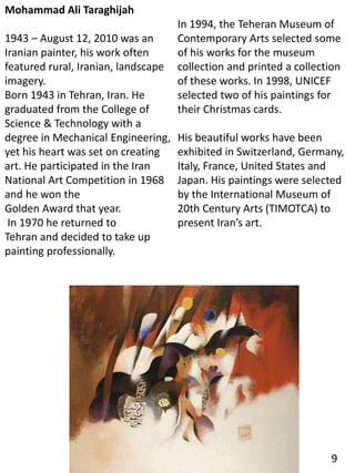 Mohammad Ali Taraghijah
1943 – August 12, 2010 was an
Iranian painter, his work often
featured rural, Iranian, landscape
imagery.
Born 1943 in Tehran, Iran. He
graduated from the College of
Science & Technology with a
degree in Mechanical Engineering,
yet his heart was set on creating
art. He participated in the Iran
National Art Competition in 1968
and he won the
Golden Award that year.
In 1970 he returned to
Tehran and decided to take up
painting professionally.
In 1994, the Teheran Museum of
Contemporary Arts selected some
of his works for the museum
collection and printed a collection
of these works. In 1998, UNICEF
selected two of his paintings for
their Christmas cards.
His beautiful works have been
exhibited in Switzerland, Germany,
Italy, France, United States and
Japan. His paintings were selected
by the International Museum of
20th Century Arts (TIMOTCA) to
present Iran’s art.
9
 