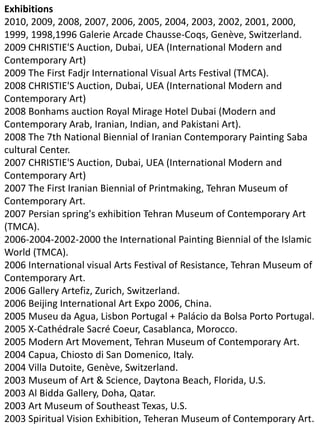 Exhibitions
2010, 2009, 2008, 2007, 2006, 2005, 2004, 2003, 2002, 2001, 2000,
1999, 1998,1996 Galerie Arcade Chausse-Coqs, Genève, Switzerland.
2009 CHRISTIE'S Auction, Dubai, UEA (International Modern and
Contemporary Art)
2009 The First Fadjr International Visual Arts Festival (TMCA).
2008 CHRISTIE'S Auction, Dubai, UEA (International Modern and
Contemporary Art)
2008 Bonhams auction Royal Mirage Hotel Dubai (Modern and
Contemporary Arab, Iranian, Indian, and Pakistani Art).
2008 The 7th National Biennial of Iranian Contemporary Painting Saba
cultural Center.
2007 CHRISTIE'S Auction, Dubai, UEA (International Modern and
Contemporary Art)
2007 The First Iranian Biennial of Printmaking, Tehran Museum of
Contemporary Art.
2007 Persian spring's exhibition Tehran Museum of Contemporary Art
(TMCA).
2006-2004-2002-2000 the International Painting Biennial of the Islamic
World (TMCA).
2006 International visual Arts Festival of Resistance, Tehran Museum of
Contemporary Art.
2006 Gallery Artefiz, Zurich, Switzerland.
2006 Beijing International Art Expo 2006, China.
2005 Museu da Agua, Lisbon Portugal + Palácio da Bolsa Porto Portugal.
2005 X-Cathédrale Sacré Coeur, Casablanca, Morocco.
2005 Modern Art Movement, Tehran Museum of Contemporary Art.
2004 Capua, Chiosto di San Domenico, Italy.
2004 Villa Dutoite, Genève, Switzerland.
2003 Museum of Art & Science, Daytona Beach, Florida, U.S.
2003 Al Bidda Gallery, Doha, Qatar.
2003 Art Museum of Southeast Texas, U.S.
2003 Spiritual Vision Exhibition, Teheran Museum of Contemporary Art.
 