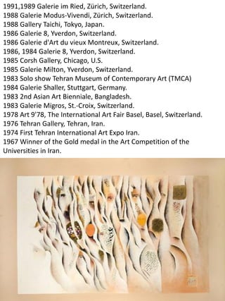 1991,1989 Galerie im Ried, Zürich, Switzerland.
1988 Galerie Modus-Vivendi, Zürich, Switzerland.
1988 Gallery Taichi, Tokyo, Japan.
1986 Galerie 8, Yverdon, Switzerland.
1986 Galerie d'Art du vieux Montreux, Switzerland.
1986, 1984 Galerie 8, Yverdon, Switzerland.
1985 Corsh Gallery, Chicago, U.S.
1985 Galerie Milton, Yverdon, Switzerland.
1983 Solo show Tehran Museum of Contemporary Art (TMCA)
1984 Galerie Shaller, Stuttgart, Germany.
1983 2nd Asian Art Bienniale, Bangladesh.
1983 Galerie Migros, St.-Croix, Switzerland.
1978 Art 9'78, The International Art Fair Basel, Basel, Switzerland.
1976 Tehran Gallery, Tehran, Iran.
1974 First Tehran International Art Expo Iran.
1967 Winner of the Gold medal in the Art Competition of the
Universities in Iran.
 