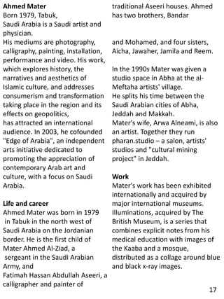 Ahmed Mater
Born 1979, Tabuk,
Saudi Arabia is a Saudi artist and
physician.
His mediums are photography,
calligraphy, painting, installation,
performance and video. His work,
which explores history, the
narratives and aesthetics of
Islamic culture, and addresses
consumerism and transformation
taking place in the region and its
effects on geopolitics,
has attracted an international
audience. In 2003, he cofounded
"Edge of Arabia", an independent
arts initiative dedicated to
promoting the appreciation of
contemporary Arab art and
culture, with a focus on Saudi
Arabia.
Life and career
Ahmed Mater was born in 1979
in Tabuk in the north west of
Saudi Arabia on the Jordanian
border. He is the first child of
Mater Ahmed Al-Ziad, a
sergeant in the Saudi Arabian
Army, and
Fatimah Hassan Abdullah Aseeri, a
calligrapher and painter of
traditional Aseeri houses. Ahmed
has two brothers, Bandar
and Mohamed, and four sisters,
Aicha, Jawaher, Jamila and Reem.
In the 1990s Mater was given a
studio space in Abha at the al-
Meftaha artists' village.
He splits his time between the
Saudi Arabian cities of Abha,
Jeddah and Makkah.
Mater's wife, Arwa Alneami, is also
an artist. Together they run
pharan.studio – a salon, artists'
studios and "cultural mining
project" in Jeddah.
Work
Mater's work has been exhibited
internationally and acquired by
major international museums.
Illuminations, acquired by The
British Museum, is a series that
combines explicit notes from his
medical education with images of
the Kaaba and a mosque,
distributed as a collage around blue
and black x-ray images.
17
 