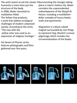The work seems to ask the viewer if
humanity is more than just the
structure of the body.
In 2006, Mater mounted an
installation titled
The Yellow Cow products,
a work that address ecological
challenges of modern urbanized
society. According to the artist,
"The cow with the
yellow color was used as an
expression of religious heritage."
His Desert of Pharan series
features photographs and films
gathered over five-years,
documenting the changes taking
place in Islam's holiest city. Mater
considers the unprecedented
redevelopment of the Masjid Al-
Haram, including a multibillion-
dollar complex of luxury hotels,
malls and apartments.
Magnetism is a black cuboid
magnet surrounded by iron filings
to represent Hajj, Muslim's annual
pilgrimage which includes the
circumambulation of the Kaaba.
 