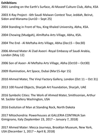 Exhibitions
2001 Landing on the Earth's Surface, Al-Maseef Culture Club, Abha, KSA
2003 X-Ray Project - 6th Saudi Malwan Contest Tour, Jeddah, Beirut,
Sidon and Manama (Jun10 – Sept 25)
2004 Standing in Front of You, King Khaled University, Abha, KSA.
2004 Chewing (Mudgah), Almiftaha Arts Village, Abha, KSA.
2004 The End - Al Meftaha Arts Village, Abha (Dec15 – Dec30)
2006 Ahmed Mater Al Ziad Aseeri -Royal Embassy of Saudi Arabia,
London (May 12)
2006 Son of Aseer- Al Meftaha Arts Village, Abha (Oct10 – Oct30)
2009 Illumination, Art Space, Dubai (Mar15-Apr 15)
2010 Ahmed Mater, The Vinyl Factory Gallery, London (Oct 11 – Oct 31)
2013 100 Found Objects, Sharjah Art Foundation, Sharjah, UAE
2016 Symbolic Cities: The Work of Ahmed Mater, Smithsonian, Arthur
M. Sackler Gallery Washington, USA
2016 Evolution of Man at Standing Rock, North Dakota
2017 Mitochondria: Powerhouses at GALLERIA CONTINUA San
Gimignano, Italy (September 23, 2017 – January 7, 2018)
2017 Ahmed Mater: Mecca Journeys, Brooklyn Museum, New York,
USA (December 1, 2017 – April 8, 2018)
 