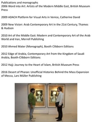 Publications and monographs
2006 Word into Art: Artists of the Modern Middle East, British Museum
Press
2009 ADACH Platform for Visual Arts in Venice, Catherine David
2009 New Vision: Arab Contemporary Art in the 21st Century, Thames
& Hudson
2010 Art of the Middle East: Modern and Contemporary Art of the Arab
World and Iran, Merrell Publishing
2010 Ahmed Mater (Monograph), Booth Clibborn Editions
2012 Edge of Arabia, Contemporary Art from the Kingdom of Saudi
Arabia, Booth-Clibborn Editions
2012 Hajj: Journey to the Heart of Islam, British Museum Press
2016 Desert of Pharan: Unofficial Histories Behind the Mass Expansion
of Mecca, Lars Müller Publishing
 