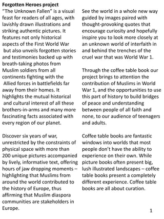 Forgotten Heroes project
“The Unknown Fallen” is a visual
feast for readers of all ages, with
lavishly drawn illustrations and
striking authentic pictures. It
features not only historical
aspects of the First World War
but also unveils forgotten stories
and testimonies backed up with
breath-taking photos from
Muslim soldiers from all
continents fighting with the
Allied forces in battlefields far
away from their homes. It
highlights the mutual historical
and cultural interest of all these
brothers-in-arms and many more
fascinating facts associated with
every region of our planet.
Discover six years of war,
unrestricted by the constraints of
physical space with more than
200 unique pictures accompanied
by lively, informative text, offering
hours of jaw dropping moments –
highlighting that Muslims from
around the world contributed to
the history of Europe, thus
affirming that Muslim diaspora
communities are stakeholders in
Europe.
See the world in a whole new way
guided by images paired with
thought-provoking quotes that
encourage curiosity and hopefully
inspire you to look more closely at
an unknown world of interfaith in
and behind the trenches of the
cruel war that was World War 1.
Through the coffee table book our
project brings to attention the
contribution of Muslims in World
War 1, and the opportunities to use
this part of history to build bridges
of peace and understanding
between people of all faith and
none, to our audience of teenagers
and adults.
Coffee table books are fantastic
windows into worlds that most
people don’t have the ability to
experience on their own. While
picture books often present big,
lush illustrated landscapes – coffee
table books present a completely
different experience. Coffee table
books are all about curation.
1
 