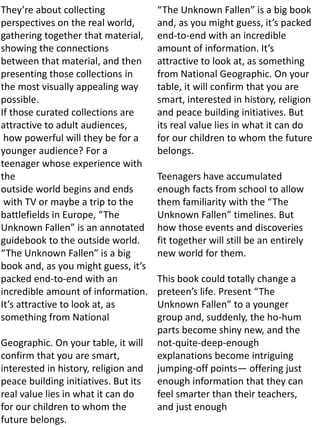 They’re about collecting
perspectives on the real world,
gathering together that material,
showing the connections
between that material, and then
presenting those collections in
the most visually appealing way
possible.
If those curated collections are
attractive to adult audiences,
how powerful will they be for a
younger audience? For a
teenager whose experience with
the
outside world begins and ends
with TV or maybe a trip to the
battlefields in Europe, “The
Unknown Fallen” is an annotated
guidebook to the outside world.
“The Unknown Fallen” is a big
book and, as you might guess, it’s
packed end-to-end with an
incredible amount of information.
It’s attractive to look at, as
something from National
Geographic. On your table, it will
confirm that you are smart,
interested in history, religion and
peace building initiatives. But its
real value lies in what it can do
for our children to whom the
future belongs.
“The Unknown Fallen” is a big book
and, as you might guess, it’s packed
end-to-end with an incredible
amount of information. It’s
attractive to look at, as something
from National Geographic. On your
table, it will confirm that you are
smart, interested in history, religion
and peace building initiatives. But
its real value lies in what it can do
for our children to whom the future
belongs.
Teenagers have accumulated
enough facts from school to allow
them familiarity with the “The
Unknown Fallen” timelines. But
how those events and discoveries
fit together will still be an entirely
new world for them.
This book could totally change a
preteen’s life. Present “The
Unknown Fallen” to a younger
group and, suddenly, the ho-hum
parts become shiny new, and the
not-quite-deep-enough
explanations become intriguing
jumping-off points— offering just
enough information that they can
feel smarter than their teachers,
and just enough
 