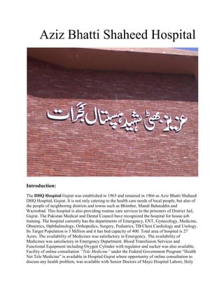 Aziz Bhatti Shaheed Hospital




Introduction:
The DHQ Hospital Gujrat was established in 1963 and renamed in 1966 as Aziz Bhatti Shaheed
DHQ Hospital, Gujrat. It is not only catering to the health care needs of local people, but also of
the people of neighboring districts and towns such as Bhimber, Mandi Bahauddin and
Wazirabad. This hospital is also providing routine care services to the prisoners of District Jail,
Gujrat. The Pakistan Medical and Dental Council have recognized the hospital for house-job
training. The hospital currently has the departments of Emergency, ENT, Gynecology, Medicine,
Obstetrics, Ophthalmology, Orthopedics, Surgery, Pediatrics, TB/Chest Cardiology and Urology.
Its Target Population is 3 Million and it has bed capacity of 400. Total area of hospital is 27
Acres. The availability of Medicines was satisfactory in Emergency. The availability of
Medicines was satisfactory in Emergency Department. Blood Transfusion Services and
Functional Equipment including Oxygen Cylinder with regulator and sucker was also available.
Facility of online consultation “Tele Medicine” under the Federal Government Program “Health
Net Tele Medicine” is available in Hospital Gujrat where opportunity of online consultation to
discuss any health problem, was available with Senior Doctors of Mayo Hospital Lahore, Holy
 