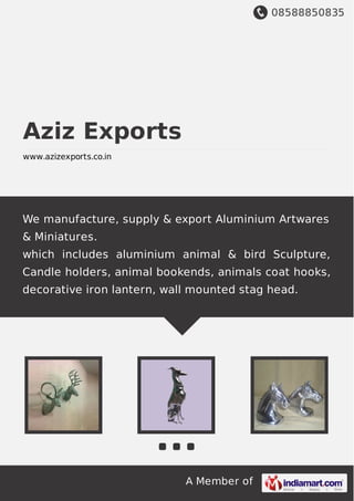 08588850835
A Member of
Aziz Exports
www.azizexports.co.in
We manufacture, supply & export Aluminium Artwares
& Miniatures.
which includes aluminium animal & bird Sculpture,
Candle holders, animal bookends, animals coat hooks,
decorative iron lantern, wall mounted stag head.
 