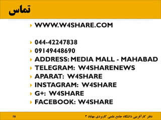 ‫تماس‬
16 ‫مها‬ ‫کاربردی‬ ‫علمی‬ ‫جامع‬ ‫دانشگاه‬ ‫کارآفرینی‬ ‫دفتر‬‫باد‬3
 WWW.W4SHARE.COM
 044-42247838
 09149448690
 ADDRESS: MEDIA MALL - MAHABAD
 TELEGRAM: W4SHARENEWS
 APARAT: W4SHARE
 INSTAGRAM: W4SHARE
 G+: W4SHARE
 FACEBOOK: W4SHARE
 