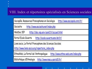 VIII. Index et répertoires spécialisés en Sciences sociales

   Sociopôle. Ressources Francophones en Sociologie     http://www.sociopole.cnrs.fr/

   Sociosite      http://www.sociosite.net/index.php

   WebDoc IEP        http://doc-iep.univ-lyon2.fr/accueil.html

   Portail Ecole Ouverte    http://ecole-ouverte.ens-lsh.fr/

   Liens socio, Le Portail Francophone des Sciences Sociales
   http://www.liens-socio.org/repertoire_index.php
   EthnoWeb, Le Portail de l’Anthropologue     http://www.ethno-web.com/index.php

   Bibliothèque d’Ethnologie http://www.mae.u-paris10.fr/
 