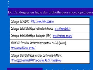 IX. Catalogues en ligne des bibliothèques encyclopédiques

 Catalogue du SUDOC http://www.sudoc.abes.fr/

 Catalogue de la Bibliothèque Nationale de France http://www.bnf.fr

 Catalogue de la Bibliothèque du Congrés (USA) http://catalog.loc.gov/

 ABHATOO Portail de Recherche Documentaire du CND (Maroc)
 http://www.abhatoo.net.ma/

 Catalogue d la Bibliothèque nationale du Royaume du Maroc
 http://opac.bnrm.ma:8000/cgi-bin/gw_49_5F/chameleon/
 