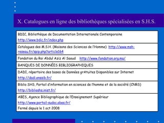 X. Catalogues en ligne des bibliothèques spécialisées en S.H.S.

BDIC, Bibliothèque de Documentation Internationale Contemporaine
http://www.bdic.fr/index.php

Catalogues des M.S.H. (Maisons des Sciences de l’Homme) http://www.msh-
reseau.fr/spip.php?article164

Fondation du Roi Abdul Aziz Al Saoud    http://www.fondation.org.ma/

BANQUES DE DONNÉES BIBLIOGRAPHIQUES

DADI, répertoire des bases de Données grAtuites Disponibles sur Internet
http://dadi.enssib.fr/

Biblio SHS, Portail d’information en sciences de l’homme et de la société (CNRS)
http://biblioshs.inist.fr/

ABES, Agence Bibliographique de l’Enseignement Supérieur
http://www.portail-sudoc.abes.fr/
Fermé depuis le 1 oct 2008
 