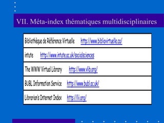 VII. Méta-index thématiques multidisciplinaires

  Bibliothèque de Référence Virtuelle http://www.bibliovirtuelle.ca/

  intute    http://www.intute.ac.uk/socialsciences

  The WWW Virtual Library       http://www.vlib.org/

  BUBL Information Service http://www.bubl.ac.uk/

  Librarian’s Internet Index http://lii.org/
 