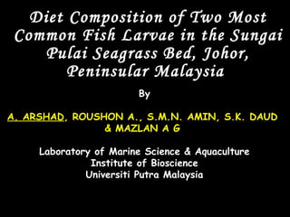 Diet Composition of Two Most
 Common Fish Larvae in the Sungai
    Pulai Seagrass Bed, Johor,
        Peninsular Malaysia
                        By

A. ARSHAD, ROUSHON A., S.M.N. AMIN, S.K. DAUD
                & MAZLAN A G

     Laboratory of Marine Science & Aquaculture
               Institute of Bioscience
              Universiti Putra Malaysia
 