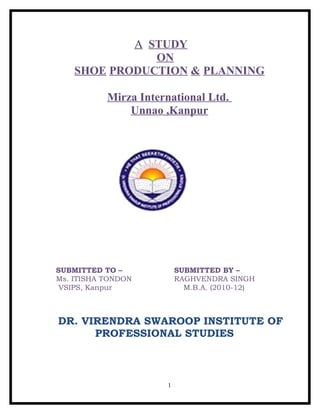 A STUDY
               ON
    SHOE PRODUCTION & PLANNING

           Mirza International Ltd.
               Unnao ,Kanpur




SUBMITTED TO –            SUBMITTED BY –
Ms. ITISHA TONDON         RAGHVENDRA SINGH
 VSIPS, Kanpur              M.B.A. (2010-12)



DR. VIRENDRA SWAROOP INSTITUTE OF
      PROFESSIONAL STUDIES



                      1
 