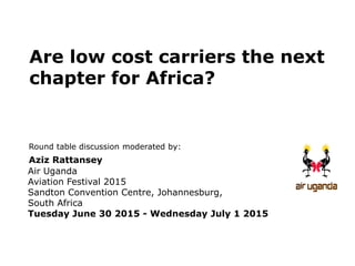 Round table discussion moderated by:
Aziz Rattansey
Air Uganda
Aviation Festival 2015
Sandton Convention Centre, Johannesburg,
South Africa
Tuesday June 30 2015 - Wednesday July 1 2015
Are low cost carriers the next
chapter for Africa?
 