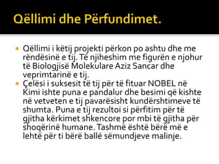  Qëllimi i këtij projekti përkon po ashtu dhe me
rëndësinë e tij.Të njiheshim me figurën e njohur
të Biologjisë Molekulare Aziz Sancar dhe
veprimtarinë e tij.
 Çelësi i suksesit të tij për të fituar NOBEL në
Kimi ishte puna e pandalur dhe besimi që kishte
në vetveten e tij pavarësisht kundërshtimeve të
shumta. Puna e tij rezultoi si përfitim për të
gjitha kërkimet shkencore por mbi të gjitha për
shoqërinë humane.Tashmë është bërë më e
lehtë për ti bërë ballë sëmundjeve malinje.
 