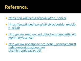  https://en.wikipedia.org/wiki/Aziz_Sancar
 https://en.wikipedia.org/wiki/Nucleotide_excisio
n_repair
 http://www.med.unc.edu/biochem/people/facult
y/primary/asancar
 http://www.nobelprize.org/nobel_prizes/chemist
ry/laureates/2015/popular-
chemistryprize2015.pdf
 