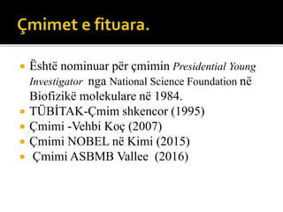  Është nominuar për çmimin Presidential Young
Investigator nga National Science Foundation në
Biofizikë molekulare në 1984.
 TÜBİTAK-Çmim shkencor (1995)
 Çmimi -Vehbi Koç (2007)
 Çmimi NOBEL në Kimi (2015)
 Çmimi ASBMB Vallee (2016)
 