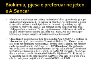  Mahnitja e Aziz Sancar me “jetën e molekulave” filloi gjate kohës që ai po
studionte për diplomën e tij mjekësore në Stamboll.Pas diplomimit ai punoi
si mjek dhe më pas ai studioi për biokimi. Interesi i tij u tërhoq nga një
fenomen në mënyrë të veçantë: kur bakteret janë të ekspozuar ndaj doza
vdekjeprurëse e rrezatimit UV, ato papritmas mund të shërohen në qoftë se
ata janë të ndriçuar me dritë të dukshme blu . SANCAR ishte kurioz për
këtë ngjarje thuajse magjike; si funksiononte ajo kimikisht?
 Claud Rupert kishte studiuar këtë fenomen dhe Aziz SANCAR u bashkua në
laboratorin e tij në Universitetin e Teksasit në Dallas. Ne 1976 me mjetet e
asaj kohe për Biologjinë molekulare, ai arriti te klonojë gjenin, për enzimën
e cila riparon dëmtimin e bërë nga rrezet UV,(Photolyase) dhe gjithashtu
bëri që bakteria të mbi-prodhojë enzimë. Por kjo nuk u mirëprit dhe shumë
herë u kundërshtua nga të tjerët, kështu që SANCAR e braaktisi Photolyase
dhe u punësua si teknik laboratori në Shkollën Mjekësore YALE, ku aty do
të vazhdote punën e tij mbi riparimin e ADN-së. Dhe këtu filloi puna e tij e
cila do ta drejtonte drejt fitimit të çmimit NOBEL në KIMI.
 