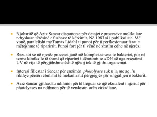  Njohuritë që Aziz Sancar dispononte për detajet e proceseve molekulare
ndryshuan tërësinë e fushave të kërkimit. Në 1983 ai i publikoi ato. Më
vonë, paralelisht me Tomas Lidahl ai punoi për ti perfkesionuar fazat e
mëtejshme të riparimit. Punoi fort për ti vënë në zbatim edhe në njerëz.
 Rezultoi se në njerëz proceset janë më komplekse sesa te bakteriet, por në
terma kimike le të themi që riparimi i dëmtimit te ADN-së nga rrezatimi
UV në vija të përgjithshme është njësoj tek të gjitha organzmat.
 Interesi fillestar i Sancar për enzimën photolyase nuk u la me aq.I’u
rikthye përsëri zbulimit të mekanizmit përgjegjës për ringjalljen e bakterit.
 Aziz Sancar gjithashtu ndihmoi për të treguar se një ekuialent i njeriut për
photolyases na ndihmon për të vendosur orën cirkadiane.
 