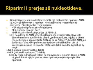  Riparimi i prerjes së nukleotideve është një mekanizëm riparimi i ADN-
së. ADN-ja dëmtohet si rezultat i kimikateve dhe rrezatimeve të
ndryshme. Ekzistojnë tre rrugë riparimi:
1. NER-riparimi I prerjes së nukleotideve.
2. BER-riparimi I prerjes bazë.
3. MMR-riparimi i mospërputhjes së ADN-së.
NER heq dëme të ADN-së të shkaktuara nga rrezatimi UV. Kryesisht
dëmtohen dimeret eTiminës dhe 6,4 photoproducts. Njohja e dëmit
çon në heqjen e segmentit të ADN-së që ka “plagën”. Mbetet ADN-ja e
padëmtuar dhe ADN polimeraza e përdor atë si shabllon për të
sintetizuar një rend të shkurtër plotësues. NER mund të kryhet në dy
rrugë
1.NER globale gjenomike(GG-NER)
2.NER çiftit transkpriptues(TC-NER)
Këto dy rrugë ndryshojnë vetëm në mënyren sesi e njohin dëmin e ADN-
së, por kanë të njëjtin proces përsa i përket prerjes së plagës dhe
riparimit.
 