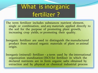 What is inorganic
fertilizer ?
The term fertilizer includes substances nutrient element,
single or combination, and any materials applied directly to
the soil for the purpose of promoting plant growth,
increasing crop yields, or promoting their quality.
Inorganic fertilizer are used to distinguish the manufactured
product from natural organic materials of plant or animal
origin.
Inorganic (mineral) fertilizer – a term used by the international
organization standization (ISO) for fertilizer in which the
declared nutrients are in form organic salts obtained by
extraction and by physical or chemical industrial process

 