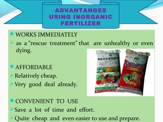 ADVANTANGES
USING INORGANIC
FERTILIZER

WORKS IMMEDIATELY
 as a “rescue treatment” that are unhealthy or even

dying.

AFFORDABLE
 Relatively cheap.
 Very good deal already.
CONVENIENT TO USE
 Save a lot of time and effort.
 Quite cheap and even easier to use and prepare.

 