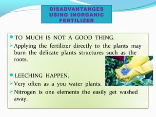 DISADVANTANGES
USING INORGANIC
FERTILIZER

TO MUCH IS NOT A GOOD THING.
 Applying the fertilizer directly to the plants may

burn the delicate plants structures such as the
roots.

LEECHING HAPPEN.
 Very often as a you water plants.
 Nitrogen is one elements the easily get washed

away.

 