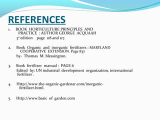 REFERENCES
1.

BOOK HORTICULTURE PRINCIPLES AND
PRACTICE : AUTHOR GEORGE ACQUAAH
3rd edition page 118 and 117.

2.

Book Organic and inorganic fertilizers : MARYLAND
COOPERATIVE EXTENSION. Page 837

by- Thomas M. blessington.
3.

Book fertilizer manual : PAGE 6
Edited by: UN industrial development organization, international
fertilizer .

4.

Http://www.the-organic-gardenar.com/inorganicfertilizer.html.

5.

Http://www.basic of garden.com

 