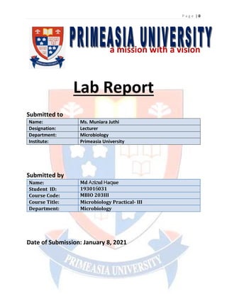 P a g e | 0
a mission with a vision
Lab Report
Submitted to
Name: Ms. Muniara Juthi
Designation: Lecturer
Department: Microbiology
Institute: Primeasia University
Submitted by
Name:
Student ID:
Course Code:
Course Title: Microbiology Practical- III
Department: Microbiology
Date of Submission: January 8, 2021
Md Azizul Haque
193016031
MBIO 203III
 