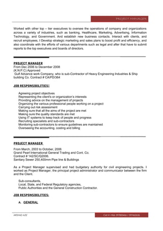PROJECT MANAGER
Worked with other top – tier executives to oversee the operations of company and organizations
across a variety of industries, such as banking, Healthcare, Marketing, Advertising, Information
Technology, and Government. And establish new business contacts. Interact with clients, and
recruit employees, I Develop strategic marketing and sales plans to boost profit and efficiency, and
also coordinate with the efforts of various departments such as legal and after that have to submit
reports to the top executives and boards of directors.
__________________________________________________________ _________________
PROJECT MANAGER
From Dec 2006 to December 2008
(K.N.P.C) Approved
Gulf Advance work Company, who is sub-Contractor of Heavy Engineering Industries & Ship
building Co. Contract # CA/PD/364
JOB RESPONSIBILITIES:
Agreeing project objectives
Representing the client's or organization’s interests
Providing advice on the management of projects
Organizing the various professional people working on a project
Carrying out risk assessment
Making sure that all the aims of the project are met
Making sure the quality standards are met
Using IT systems to keep track of people and progress
Recruiting specialists and sub-contractors
Monitoring sub-contractors to ensure guidelines are maintained
Overseeing the accounting, costing and billing
__________________________________________________________ _________________
PROJECT MANAGER
From March, 2003 to October, 2006
Grand Pearl International General Trading and Cont. Co.
Contract # 142/SC/Q2006.
Sanitary Sewer 250,400mm Pipe line & Buildings
As a Project Manager supervised and had budgetary authority for civil engineering projects. I
worked as Project Manager, the principal project administrator and communicator between the firm
and the Client.
Sub-consultants,
Local, State, and Federal Regulatory agencies,
Public Authorities and the General Construction Contractor.
JOB RESPONSIBILITIES:
A. GENERAL
ARSHAD AZIZ Cell # +966 597800466 / 597462656
 