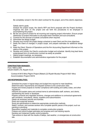 PROJECT MANAGER
Be completely versed in the firm‐client contract for the project, and of the client's objectives.
Satisfy client’s goals.
Analyze the project scope, the client's RFP and firm's proposal with the Project Architect.
Organize the work on the project and set forth the procedures to be employed in
accomplishing the project.
B. Be the one point-of contact for all incoming and outgoing project information. Ensure proper
distribution of project information to all project team members and sub-consultants.
C. Contract for the services of outside consultants when required.
D. Administer the design budget.
E. Develop and monitor the project design schedule to meet Client and firm time objectives.
F. Notify the Client of changes in project scope, and prepare estimates for additional design
fees.
G. Keep the Client, Director of Operations and the firm Accounting Department informed on the
status of the project.
H. Develop and monitor the Client's construction budget and schedule. Identify long lead items
andproposed form of construction contract as easily as possible.
I. Attend project meetings, as necessary.
J. Establish documentation and administrative organization for the project
__________________________________________________________ _________________
CONSTRUCTION MANAGER
From 1994 to 2001
SAUDI OGER LTD, Riyadh K.S.A
Contract # 8415 Mina Pilgrim Project (Makah) (2) Riyadh Muraba Project # 8421 Mina
Accommodation Project # 8416
JOB RESPONSIBILITIES:
Schedule the project in logical steps and budget time required to meet deadlines.
Determine labor requirements and dispatch workers to the construction sites.
Inspect and review projects to monitor compliance with building and safety codes, and other
regulations.
Interpret and explain plans and contract terms to administrative staff, workers, and clients,
representing the owner or developer.
Prepare contracts and negotiate revisions, changes and additions to contractual agreements
with architects, consultants, clients, suppliers and subcontractors.
Obtain all necessary permits and licenses.
Direct and supervise workers.
Study job specifications to determine appropriate construction methods.
Select, contract, and oversee workers who complete specific pieces of the project, such as
painting or plumbing.
Requisition supplies and materials to complete construction projects.
Prepare and submit budget estimates and progress and cost tracking reports.
Develop and implement quality control programs.
Take actions to deal with the results of delays, bad weather, or emergencies at construction
site.
ARSHAD AZIZ Cell # +966 597800466 / 597462656
 