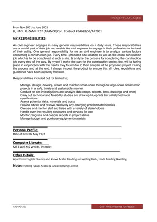 PROJECT MANAGER
From Nov. 2001 to June 2003
H, HADI. AL-ZAMIH.EST (ARAMCO)Con. Contract # SA678/SB/AR2001
MY RESPONSIBILITIES
As civil engineer engages in many general responsibilities on a daily basis. These responsibilities
are a crucial part of their job and enable the civil engineer to engage in their profession to the best
of their ability. One general responsibility for me as civil engineer is to analyze various factors
concerning a construction job. Every time I proposed site location as well as the entire construction
job which is to be completed at such a site. & analyze the process for completing the construction
job every step of the way. By myself I make the plan for the construction project that will be taking
place in conjunction with the results they found due to their analysis of the proposed project. During
the process and at the end, I always inspect the product to ensure that all rules, regulations and
guidelines have been explicitly followed.
Responsibilities included but not limited to;
Manage, design, develop, create and maintain small-scale through to large-scale construction
projects in a safe, timely and sustainable manner
Conduct on site investigations and analyze data (maps, reports, tests, drawings and other)
Carry out technical and feasibility studies and draw up blueprints that satisfy technical
specifications
Assess potential risks, materials and costs
Provide advice and resolve creatively any emerging problems/deficiencies
Oversee and mentor staff and liaise with a variety of stakeholders
Handle over the resulting structures and services for use
Monitor progress and compile reports in project status
Manage budget and purchase equipment/materials
___________________________________________________________________________
Personal Profile:
Date of Birth: 02 May 1972
___________________________________________________________________________
Computer Literate:
MS Excel, MS Words, Internet
__________________________________________________________________________
Other Details:
Apart from English Fluency also knows Arabic Reading and writing Urdu, Hindi, Reading &writing.
Note: (Holding Saudi Arabia & Kuwait Driving License.
ARSHAD AZIZ Cell # +966 597800466 / 597462656
 