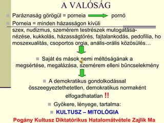 A VALÓSÁG
 Paráznaság görögül = porneia              pornó
 Porneia = minden házasságon kívüli
  szex, nudizmus, szemérem testrészek mutogatása-
  nézése, kukkolás, házasságtörés, fajtalankodás, pedofília, ho
  moszexualitás, csoportos orgia, anális-orális közösülés…

            Saját és mások nemi méltóságának a
   megsértése, megalázása, szemérem elleni bűncselekmény

               A demokratikus gondolkodással
        összeegyeztethetetlen, demokratikus normaként
                       elfogadhatatlan !!
                 Gyökere, lényege, tartalma:
                  KULTUSZ – MITOLÓGIA
  Pogány Kultusz Diktatórikus Hatalomátvétele Zajlik Ma
 