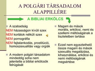 A POLGÁRI TÁRSADALOM
              ALAPPILLÉRE
               A BIBLIAI ERKÖLCS
 A szabadság                       Magam és mások
NEM házasságon kívüli szex           morális, erkölcsi, nemi és
NEM korlátok nélküli szex            szellemi méltóságának a
                                     tiszteletben tartása
NEM pornográfia
NEM fajtalankodás, prostitúció,
                                    Ezzel nem egyeztethető
  homoszexualitás vagy orgiák
                                     össze magam és mások
                                     szexuális megalázása,
 A modern polgári társadalom        kihasználása, erkölcsi és
  mindeddig soha nem                 nemi méltóságának
  jelentette a bibliai erkölcsök     megsértése
  felrúgását
 