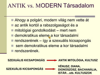 ANTIK vs. MODERN Társadalom

     Ahogy a polgári, modern világ nem vette át
     az antik kortól a rabszolgaságot és a
     mitológiai gondolkodást – mert nem
     demokratikus eleme a kor társadalmi
     rendszerének – így a szexuális kicsapongás
      sem demokratikus eleme a kor társadalmi
     rendszerének.

SZEXUÁLIS KICSAPONGÁS         ANTIK MITOLÓGIA, KULTUSZ

                             VÉNUSZ, DIANA,
SZEXUÁLIS KICSAPONGÁS        DIONÜSZOSZ, BACHANÁLIA,
                             ISTÁR…stb. KULTUSZOK
 