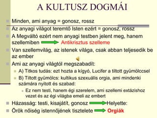 A KULTUSZ DOGMÁI
 Minden, ami anyag = gonosz, rossz
 Az anyagi világot teremtő Isten ezért = gonosz, rossz
 A Megváltó ezért nem anyagi testben jelent meg, hanem
  szellemiben          Antikrisztus szelleme
 Van szellemvilág, az istenek világa, csak abban teljesedik be
  az ember
 Ami az anyagi világtól megszabadít:
      A) Titkos tudás: ezt hozta a kígyó, Lucifer a tiltott gyümölccsel
      B) Tiltott gyümölcs: kultikus szexuális orgia, ami mindenki
       számára nyitott és szabad:
         Ez nem testi, hanem égi szerelem, ami szellemi extázishoz

          vezet és az égi világba emeli az embert
 Házasság: testi, kisajátít, gonosz              Helyette:
 Örök nőiség istennőjének tisztelete             Orgiák
 