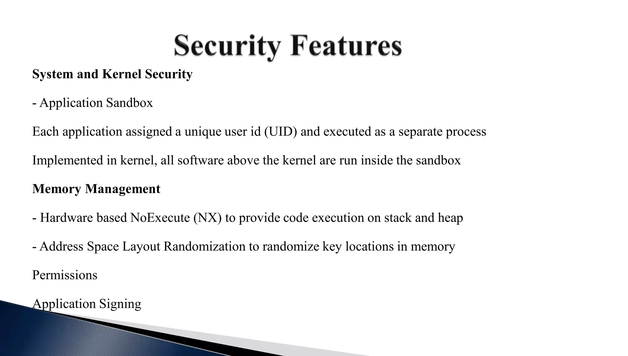 System and Kernel Security
- Application Sandbox
Each application assigned a unique user id (UID) and executed as a separate process
Implemented in kernel, all software above the kernel are run inside the sandbox
Memory Management
- Hardware based NoExecute (NX) to provide code execution on stack and heap
- Address Space Layout Randomization to randomize key locations in memory
Permissions
Application Signing
 