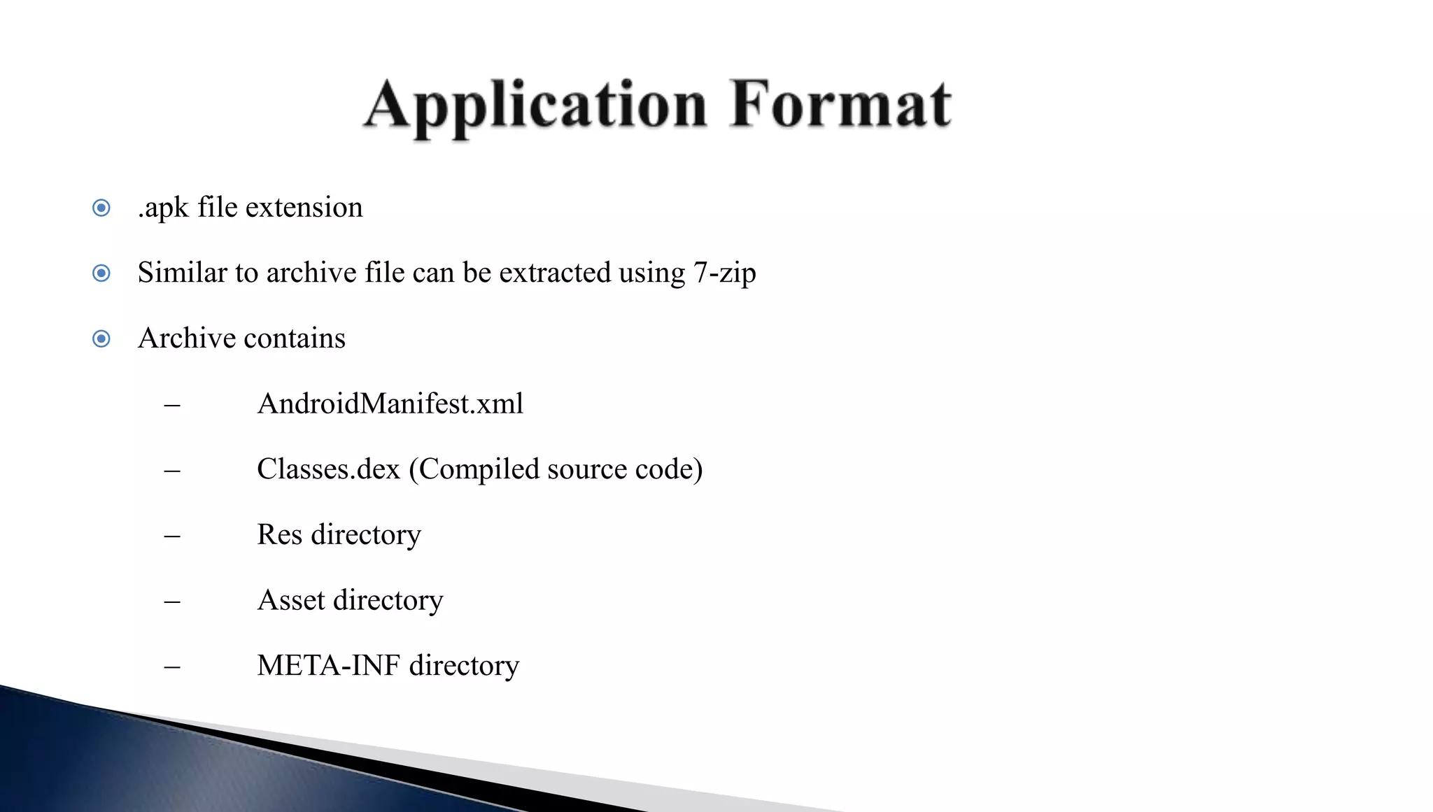  .apk file extension
 Similar to archive file can be extracted using 7-zip
 Archive contains
– AndroidManifest.xml
– Classes.dex (Compiled source code)
– Res directory
– Asset directory
– META-INF directory
 