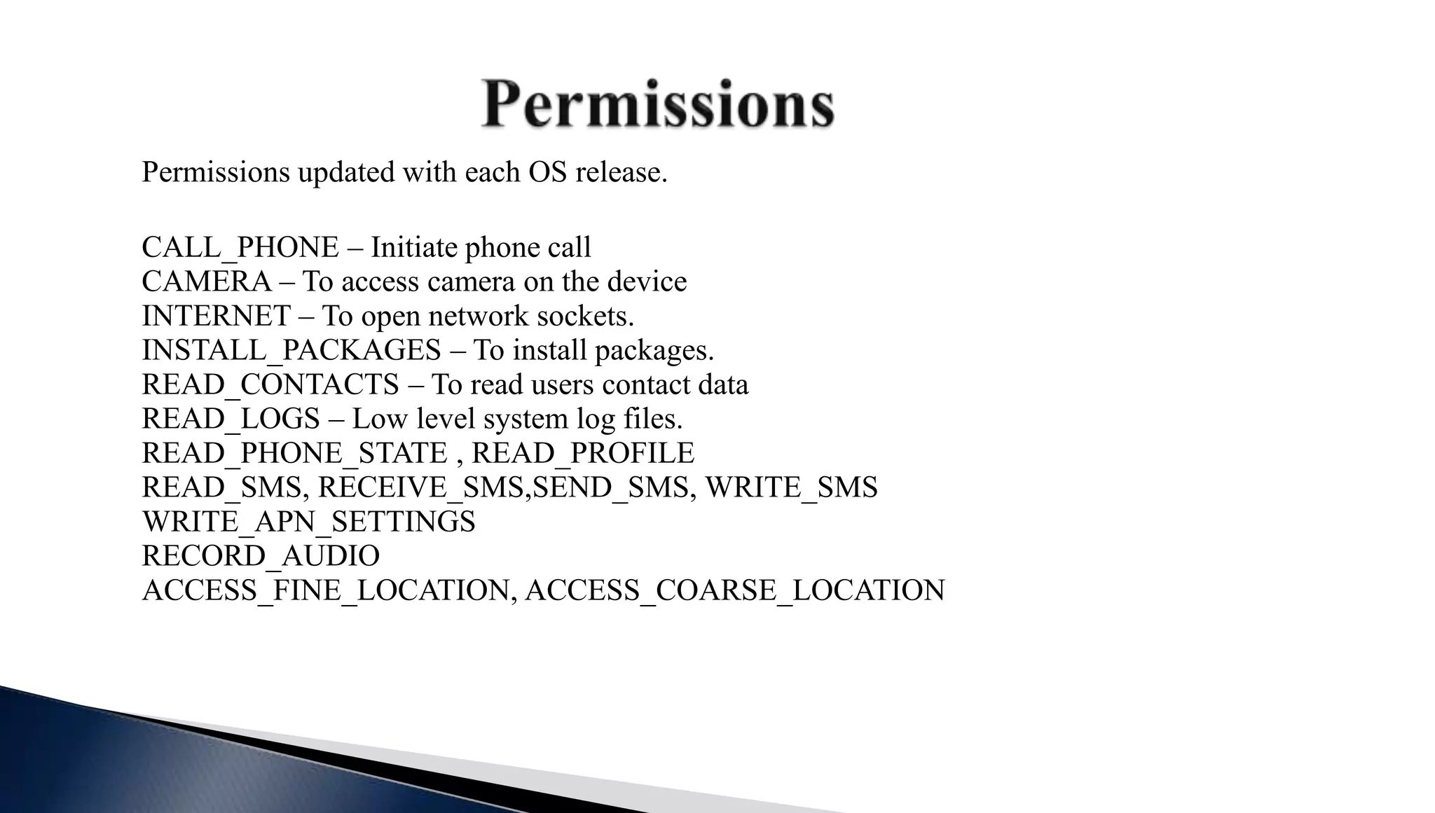 Permissions updated with each OS release.
CALL_PHONE – Initiate phone call
CAMERA – To access camera on the device
INTERNET – To open network sockets.
INSTALL_PACKAGES – To install packages.
READ_CONTACTS – To read users contact data
READ_LOGS – Low level system log files.
READ_PHONE_STATE , READ_PROFILE
READ_SMS, RECEIVE_SMS,SEND_SMS, WRITE_SMS
WRITE_APN_SETTINGS
RECORD_AUDIO
ACCESS_FINE_LOCATION, ACCESS_COARSE_LOCATION
 