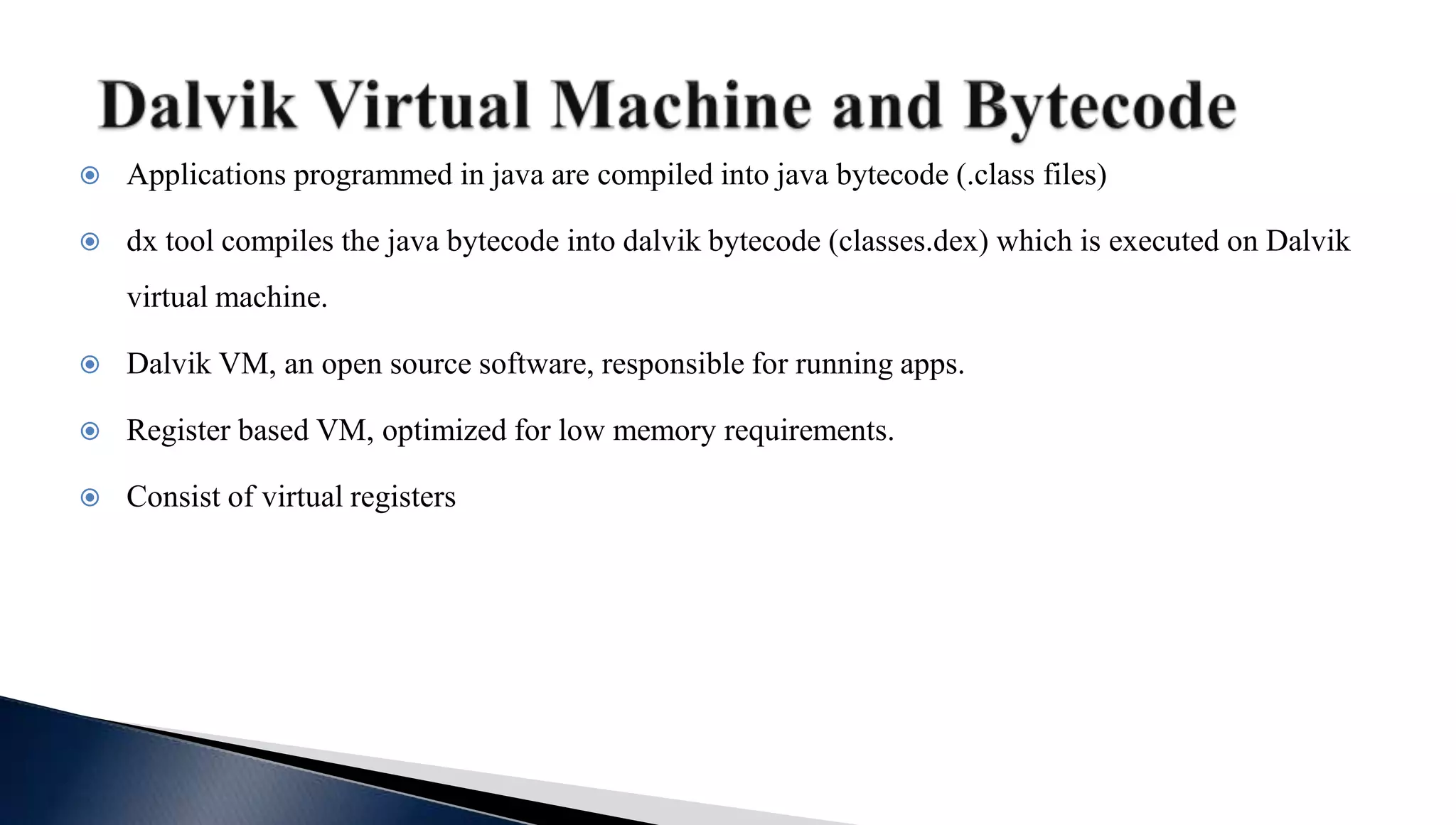  Applications programmed in java are compiled into java bytecode (.class files)
 dx tool compiles the java bytecode into dalvik bytecode (classes.dex) which is executed on Dalvik
virtual machine.
 Dalvik VM, an open source software, responsible for running apps.
 Register based VM, optimized for low memory requirements.
 Consist of virtual registers
 