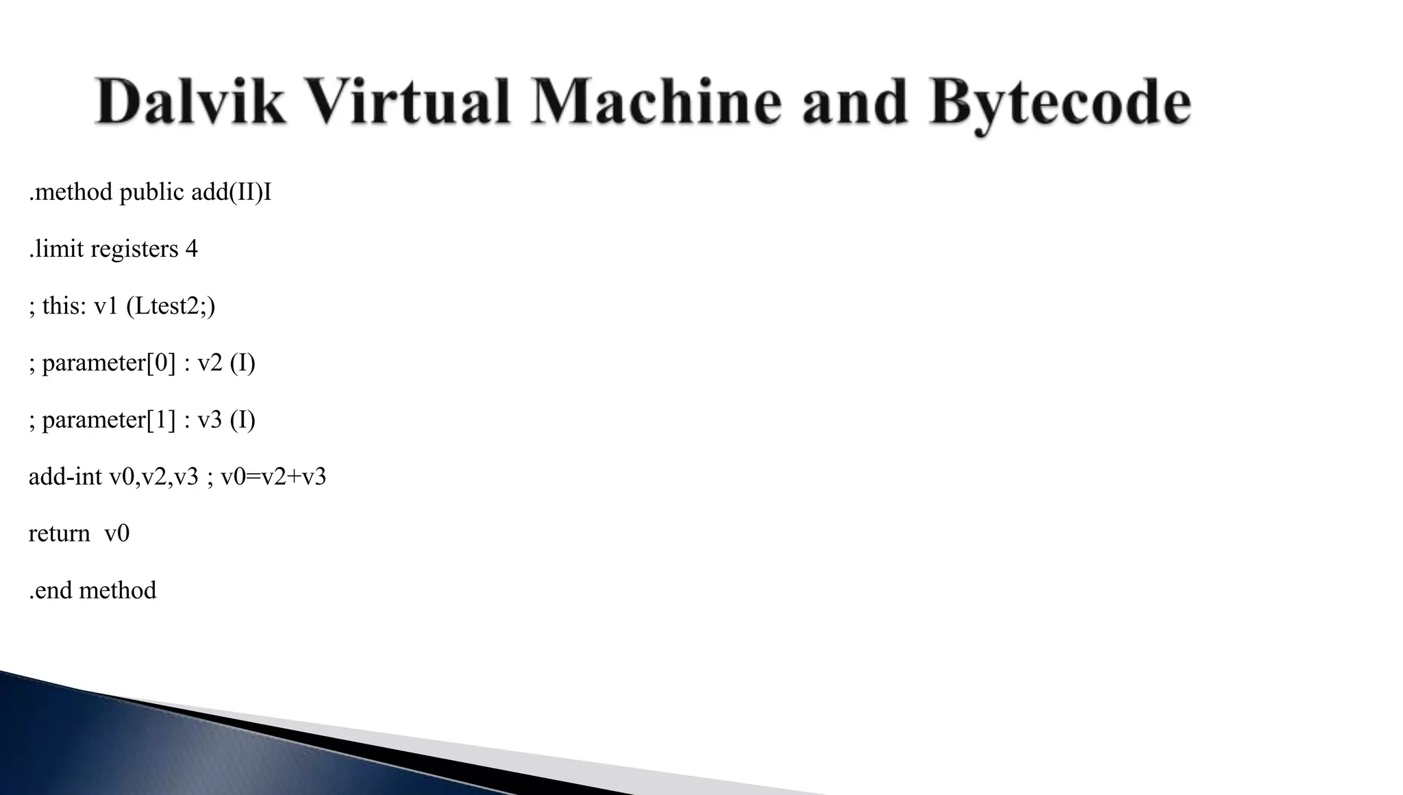 .method public add(II)I
.limit registers 4
; this: v1 (Ltest2;)
; parameter[0] : v2 (I)
; parameter[1] : v3 (I)
add-int v0,v2,v3 ; v0=v2+v3
return v0
.end method
 