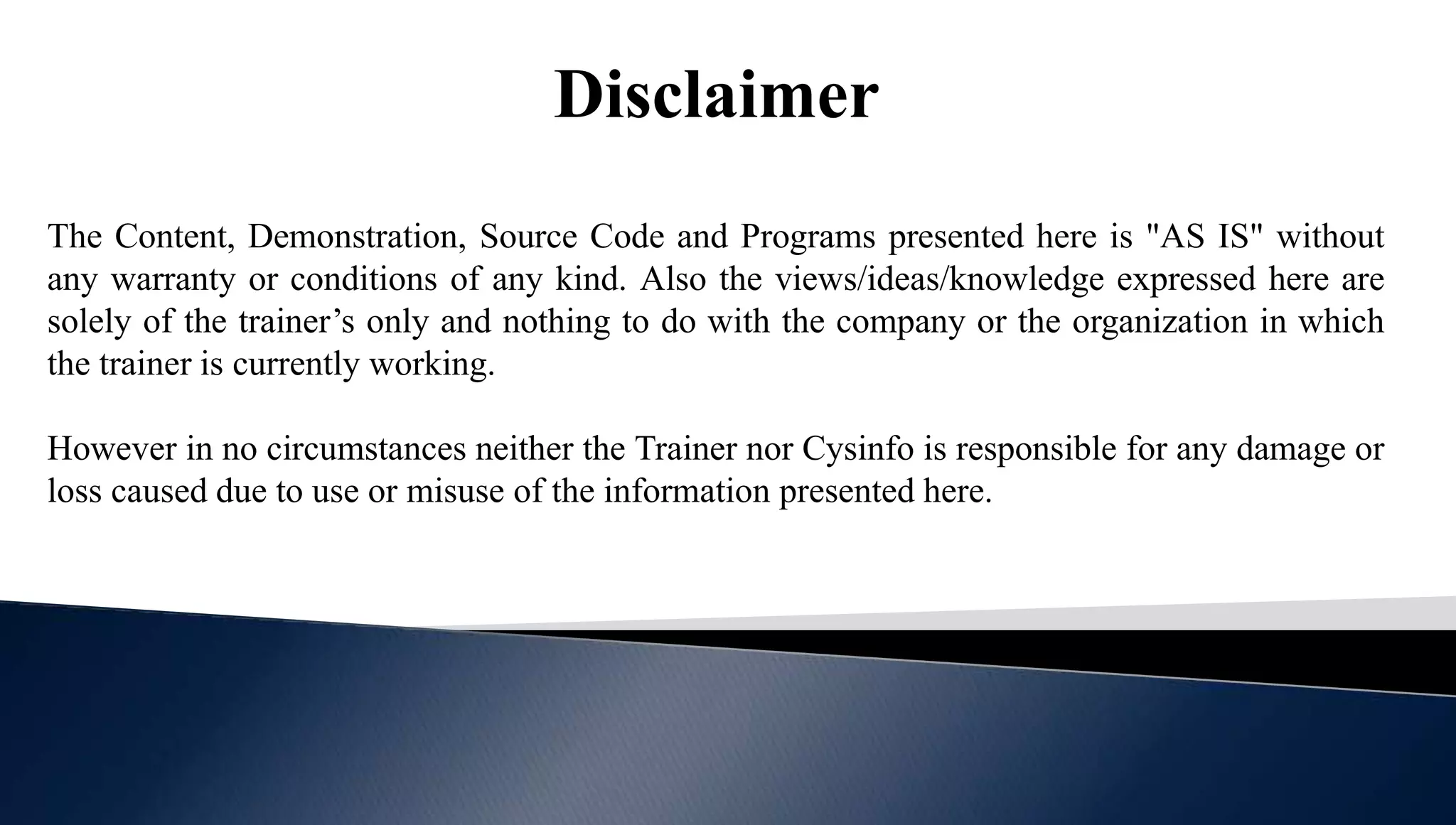 Disclaimer
The Content, Demonstration, Source Code and Programs presented here is "AS IS" without
any warranty or conditions of any kind. Also the views/ideas/knowledge expressed here are
solely of the trainer’s only and nothing to do with the company or the organization in which
the trainer is currently working.
However in no circumstances neither the Trainer nor Cysinfo is responsible for any damage or
loss caused due to use or misuse of the information presented here.
 