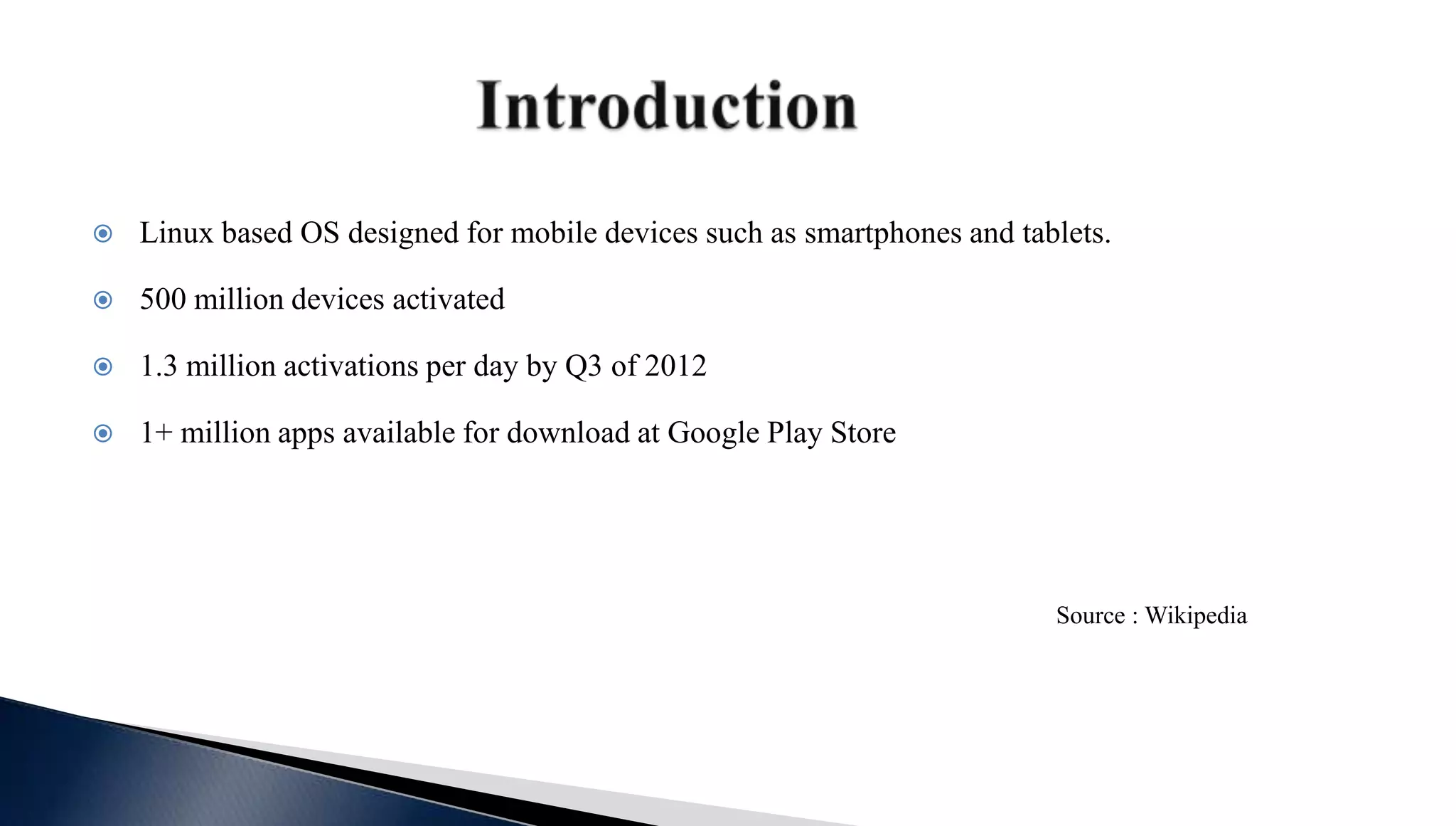 Linux based OS designed for mobile devices such as smartphones and tablets.
 500 million devices activated
 1.3 million activations per day by Q3 of 2012
 1+ million apps available for download at Google Play Store
Source : Wikipedia
 