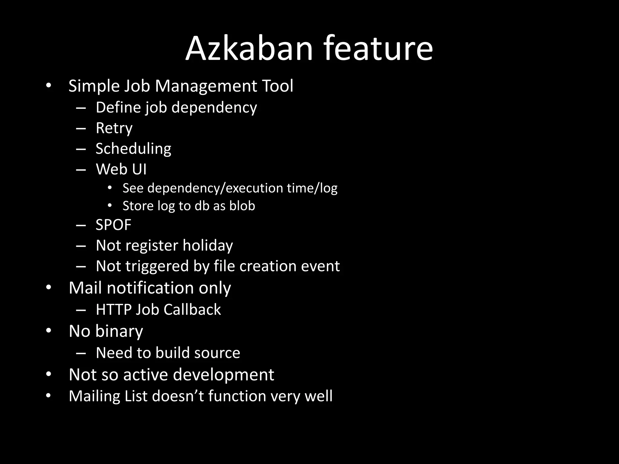 Azkaban	feature
• Simple	Job	Management	Tool
– Define	job	dependency
– Retry
– Scheduling
– Web	UI
• See	dependency/execution	time/log
• Store	log	to	db as	blob
– SPOF
– Not	register	holiday
– Not	triggered	by	file	creation	event
• Mail	notification	only
– HTTP	Job	Callback
• No	binary
– Need	to	build	source
• Not	so	active	development
• Mailing	List	doesn’t	function	very	well
 