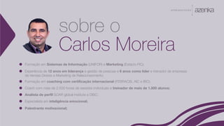 A P R E S E N TA Ç Ã O
Formação em Sistemas de Informação (UNIFOR) e Marketing (Estácio-FIC);
Experiência de 12 anos em liderança e gestão de pessoas e 6 anos como líder e treinador de empresas
de Vendas Diretas e Marketing de Relacionaomento;
Formação em coaching com certificação internacional (FEBRACIS, AIC e IBC);
Coach com mais de 2.500 horas de sessões individuais e treinador de mais de 1.500 alunos;
Analista de perfil SOAR global institute e DISC;
Especialista em inteligência emocional;
Palestrante motivacional;
sobre o
Carlos Moreira
 