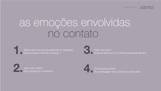 A P R E S E N TA Ç Ã O
as emoções envolvidas
no contato
Tenha postura firme
Sua mensagem tem poder de mudar vidas2.
3.
4.
1.Desconecte-se emocionalmente do resultado.
Nosso papel é informar e educar
Seja você mesmo
Seus amigos te conhecem
Faça com amor
Quando fazemos com amor as pessoas sentem
 