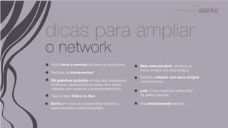A P R E S E N TA Ç Ã O
dicas para ampliar
o network
Seja entusiasmado sempre.
Visite feiras e eventos de todos os segmentos; Seja mais sociável, conheça os
novos amigos dos seus amigos;
Participe de treinamentos;
Dê palestras gratuitas em escolas, faculdades,
sindicatos, associações de classe com temas
voltados para negócios e empreendedorismo;
Faça amigos todos os dias;
Sorria em todas as ocasiões (filas de banco,
supermercados e eventos sociais);
Estreite a relação com seus amigos
mais próximos;
Leia “O livro negro do networking”
de Jeffrey Gitomer;
 