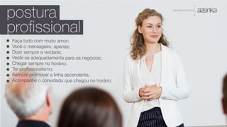 A P R E S E N TA Ç Ã O
postura
profissional
Faça tudo com muito amor;
Você o mensageiro, apenas;
Dizer sempre a verdade;
Vestir-se adequadamente para os negócios;
Chegar sempre no horário;
Ter profissionalismo;
Sempre promover a linha ascendente;
Acompanhe o convidado que chegou no horário.
 